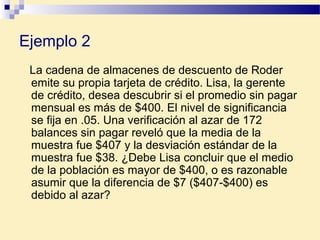 Ejemplo 2
La cadena de almacenes de descuento de Roder
emite su propia tarjeta de crédito. Lisa, la gerente
de crédito, desea descubrir si el promedio sin pagar
mensual es más de $400. El nivel de significancia
se fija en .05. Una verificación al azar de 172
balances sin pagar reveló que la media de la
muestra fue $407 y la desviación estándar de la
muestra fue $38. ¿Debe Lisa concluir que el medio
de la población es mayor de $400, o es razonable
asumir que la diferencia de $7 ($407-$400) es
debido al azar?
 