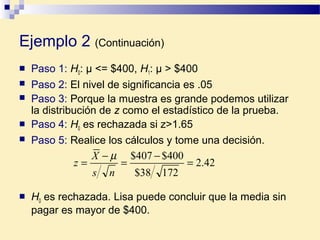 Ejemplo 2 (Continuación)
 Paso 1: H0: µ <= $400, H1: µ > $400
 Paso 2: El nivel de significancia es .05
 Paso 3: Porque la muestra es grande podemos utilizar
la distribución de z como el estadístico de la prueba.
 Paso 4: H0 es rechazada si z>1.65
 Paso 5: Realice los cálculos y tome una decisión.
 H0 es rechazada. Lisa puede concluir que la media sin
pagar es mayor de $400.
42.2
17238$
400$407$
=
−
=
−
=
ns
X
z
µ
 