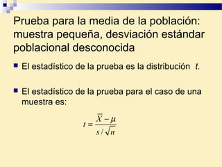 Prueba para la media de la población:
muestra pequeña, desviación estándar
poblacional desconocida
 El estadístico de la prueba es la distribución t.
 El estadístico de la prueba para el caso de una
muestra es:
ns
X
t
/
µ−
=
 