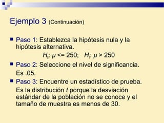 Ejemplo 3 (Continuación)
 Paso 1: Establezca la hipótesis nula y la
hipótesis alternativa.
H0: µ <= 250; H1: µ > 250
 Paso 2: Seleccione el nivel de significancia.
Es .05.
 Paso 3: Encuentre un estadístico de prueba.
Es la distribución t porque la desviación
estándar de la población no se conoce y el
tamaño de muestra es menos de 30.
 