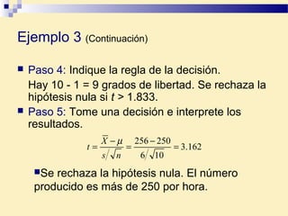 Ejemplo 3 (Continuación)
 Paso 4: Indique la regla de la decisión.
Hay 10 - 1 = 9 grados de libertad. Se rechaza la
hipótesis nula si t > 1.833.
 Paso 5: Tome una decisión e interprete los
resultados.
162.3
106
250256
=
−
=
−
=
ns
X
t
µ
Se rechaza la hipótesis nula. El número
producido es más de 250 por hora.
 