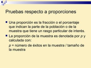 Pruebas respecto a proporciones
 Una proporción es la fracción o el porcentaje
que indican la parte de la población o de la
muestra que tiene un rasgo particular de interés.
 La proporción de la muestra es denotada por p y
calculada con:
p = número de éxitos en la muestra / tamaño de
la muestra
 