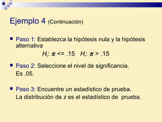 Ejemplo 4 (Continuación)
 Paso 1: Establezca la hipótesis nula y la hipótesis
alternativa
H0: π <= .15 H1: π > .15
 Paso 2: Seleccione el nivel de significancia.
Es .05.
 Paso 3: Encuentre un estadístico de prueba.
La distribución de z es el estadístico de prueba.
 