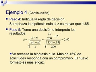 Ejemplo 4 (Continuación)
 Paso 4: Indique la regla de decisión.
Se rechaza la hipótesis nula si z es mayor que 1.65.
 Paso 5: Tome una decisión e interprete los
resultados.
97.2
200
)15.1(15.
15.
200
45
)1(
=
−
−
=
−
−
=
n
p
z
ππ
π
Se rechaza la hipótesis nula. Más de 15% de
solicitudes responde con un compromiso. El nuevo
formato es más eficaz.
 