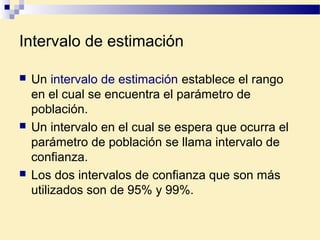 Intervalo de estimación
 Un intervalo de estimación establece el rango
en el cual se encuentra el parámetro de
población.
 Un intervalo en el cual se espera que ocurra el
parámetro de población se llama intervalo de
confianza.
 Los dos intervalos de confianza que son más
utilizados son de 95% y 99%.
 