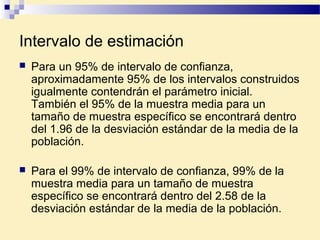 Intervalo de estimación
 Para un 95% de intervalo de confianza,
aproximadamente 95% de los intervalos construidos
igualmente contendrán el parámetro inicial.
También el 95% de la muestra media para un
tamaño de muestra específico se encontrará dentro
del 1.96 de la desviación estándar de la media de la
población.
 Para el 99% de intervalo de confianza, 99% de la
muestra media para un tamaño de muestra
específico se encontrará dentro del 2.58 de la
desviación estándar de la media de la población.
 