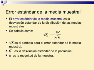 Error estándar de la media muestral
 es el símbolo para el error estándar de la media
muestral.
 es la desviación estándar de la población.
 n es la magnitud de la muestra.
σ
σ
x
n
=
σx
σ
 El error estándar de la media muestral es la
desviación estándar de la distribución de las medias
muestrales.
 Se calcula como:
 