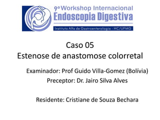 Caso 05
Estenose de anastomose colorretal
Examinador: Prof Guido Villa-Gomez (Bolívia)
Preceptor: Dr. Jairo Silva Alves
Residente: Cristiane de Souza Bechara
 