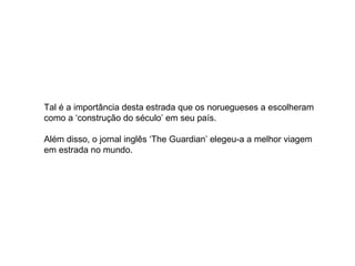 Tal é a importância desta estrada que os noruegueses a escolheram como a ‘construção do século’ em seu país.  Além disso, o jornal inglês ‘The Guardian’ elegeu-a a melhor viagem em estrada no mundo.  