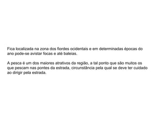 Fica localizada na zona dos fiordes ocidentais e em determinadas épocas do ano pode-se avistar focas e até baleias.  A pesca é um dos maiores atrativos da região, a tal ponto que são muitos os que pescam nas pontes da estrada, circunstância pela qual se deve ter cuidado ao dirigir pela estrada. 