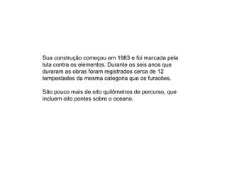 Sua construção começou em 1983 e foi marcada pela luta contra os elementos. Durante os seis anos que duraram as obras foram registrados cerca de 12 tempestades da mesma categoria que os furacões.  São pouco mais de oito quilômetros de percurso, que incluem oito pontes sobre o oceano. 