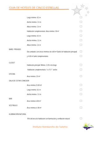 GUIA DE HOTELES DE CINCO ESTRELLAS
Instituto Hondureño de Turismo
Largo mínimo: 8,5 m
Ancho mínimo: 3,5 m
Altura mínima: 2.6 m
Habitación complementaria: Atea mínima: 30 m²
Largo mínimo: 8,5 m
Ancho mínimo: 3,5 m
Altura mínima: 2.6 m
BAÑO PRIVADO
Dos unidades con áreas mínimas de 6.00 m² (baño de habitación principal)
y 4.00 m² baño complementario.
CLOSET
Habitación principal: Minino: 2.20 m de largo
Habitación complementaria: 1.6 *0.7 * ancho
OFICINA
Área mínima: 25 m²
SALA DE ESTAR-COMEDOR
Área mínima 23.00 m²
Largo mínimo: 8,5 m
Ancho mínimo: 3,5 m
BAR
Área mínima 6.00 m²
VESTIBULO
Área mínima 6. 00 m²
ILUMINACIÓN NATURAL
10% del área de habitación con iluminación y ventilación natural.
 