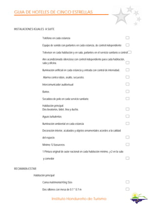 GUIA DE HOTELES DE CINCO ESTRELLAS
Instituto Hondureño de Turismo
INSTALACIONES IGUALES A SUITE
Teléfono en cada estancia
Equipo de sonido con parlantes en cada estancia, de control independiente
Televisor en cada habitación y en sala, parlantes en el servicio sanitario a control
Aire acondicionado silencioso con control independiente para cada habitación,
sala y oficina.
Iluminación artificial en cada estancia y entrada con control de intensidad.
Alarma contra robos, asalto, secuestro.
Intercomunicador audiovisual
Baños
Secadora de pelo en cada servicio sanitario
Habitación principal:
Dos lavatorios, bidet, tina y ducha.
Aguas turbulentas
Iluminación ambiental en cada estancia
Decoración interior, acabados y objetos ornamentales acordes a la calidad
del espacio.
Mínimo 12 basureros
1 Pintura original de autor nacional en cada habitación mínimo, y 2 en la sala
y comedor
RECAMARA-ESTAR
Habitación principal
Cama matrimonial King Size
Dos sillones con mesa de 0.7 * 0.7 m
 