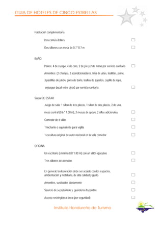 GUIA DE HOTELES DE CINCO ESTRELLAS
Instituto Hondureño de Turismo
Habitación complementaria
Dos camas dobles.
Dos sillones con mesa de 0.7 *0.7 m
BAÑO
Paños: 4 de cuerpo, 4 de cara, 2 de pie y 2 de mano por servicio sanitario
Amenities: (2 champú, 2 acondicionadores, lima de uñas, toallitas, peine,
3 pastillas de jabón, gorra de baño, toallas de zapatos, cepillo de ropa,
enjuague bucal entre otros) por servicio sanitario.
SALA DE ESTAR
Juego de sala: 1 sillón de tres plazas, 1 sillón de dos plazas, 2 de una,
mesa central (0.6 * 1.00 m), 2 mesas de apoyo, 2 sillas adicionales
Comedor de 6 sillas
Trinchante o equivalente para vajilla
1 escultura original de autor nacional en la sala comedor
OFICINA
Un escritorio (.mínimo 0.8*1.80 m) con un sillón ejecutivo
Tres sillones de atención
En general, la decoración debe ser acorde con los espacios,
ambientación y mobiliario, de alta calidad y gusto.
Amenities, sustituidos diariamente
Servicio de secretariado y guardería disponible
Acceso restringido al área (por seguridad)
 