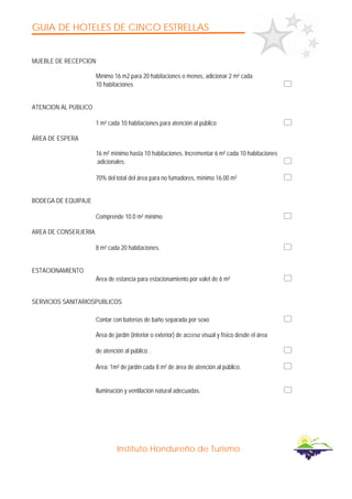 GUIA DE HOTELES DE CINCO ESTRELLAS
Instituto Hondureño de Turismo
MUEBLE DE RECEPCION
Mínimo 16 m2 para 20 habitaciones o menos, adicionar 2 m² cada
10 habitaciones
ATENCION AL PÚBLICO
1 m² cada 10 habitaciones para atención al público
ÁREA DE ESPERA
16 m² mínimo hasta 10 habitaciones. Incrementar 6 m² cada 10 habitaciones
adicionales.
70% del total del área para no fumadores, mínimo 16.00 m²
BODEGA DE EQUIPAJE
Comprende 10.0 m² mínimo
AREA DE CONSERJERIA
8 m² cada 20 habitaciones.
ESTACIONAMIENTO
Área de estancia para estacionamiento por valet de 6 m²
SERVICIOS SANITARIOSPUBLICOS
Contar con baterías de baño separada por sexo
Área de jardín (interior o exterior) de acceso visual y físico desde el área
de atención al público .
Área: 1m² de jardín cada 8 m² de área de atención al público.
Iluminación y ventilación natural adecuadas.
 