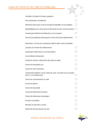 GUIA DE HOTELES DE CINCO ESTRELLAS
Instituto Hondureño de Turismo
Guardado y entrega de mensajes y paquetes
Paso de llamadas a la habitación
Información básica para casos de emergencia disponible en áreas públicas
Disponibilidad para la consecución de información de otros servicios turísticos
Comunicación telefónica de habitaciones con la recepción.
Servicios de localización del huésped en el área interna del establecimiento
Información, en el área de recepción por teléfono sobre eventos actividades
y horarios de atención del establecimiento
Llamado por sonido interno o voceo por botones
Línea telefónica internacional
Cambio de moneda e informaci6n sobre tipos de cambio
Servicio de fotocopiado y fax
Servicio de correo electrónico
Comunicación telefónica de los centros de venta recreación con la recepción
(entre sí y con habitaciones)
Servicio de estacionamiento con valet
Servicio de botones
Servicio de despertador
Servicio dé información de horarios
Sistema de información meteorológica
Servicios secretariales
Manuales de operación y servicio
Información turística del país y la zona
 