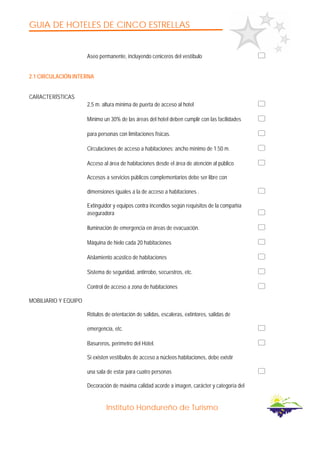 GUIA DE HOTELES DE CINCO ESTRELLAS
Instituto Hondureño de Turismo
Aseo permanente, incluyendo ceniceros del vestíbulo
2.1 CIRCULACIÓN INTERNA
CARACTERÍSTICAS
2,5 m. altura mínima de puerta de acceso al hotel
Mínimo un 30% de las áreas del hotel deben cumplir con las facilidades
para personas con limitaciones físicas.
Circulaciones de acceso a habitaciones: ancho mínimo de 1.50 m.
Acceso al área de habitaciones desde el área de atención al público
Accesos a servicios públicos complementarios debe ser libre con
dimensiones iguales a la de acceso a habitaciones .
Extinguidor y equipos contra incendios según requisitos de la compañía
aseguradora
Iluminación de emergencia en áreas de evacuación.
Máquina de hielo cada 20 habitaciones
Aislamiento acústico de habitaciones
Sistema de seguridad, antirrobo, secuestros, etc.
Control de acceso a zona de habitaciones
MOBILIARIO Y EQUIPO
Rótulos de orientación de salidas, escaleras, extintores, salidas de
emergencia, etc.
Basureros, perímetro del Hotel.
Si existen vestíbulos de acceso a núcleos habitaciones, debe existir
una sala de estar para cuatro personas
Decoración de máxima calidad acorde a imagen, carácter y categoría del
 
