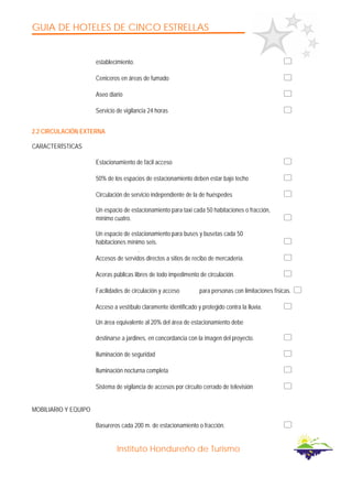 GUIA DE HOTELES DE CINCO ESTRELLAS
Instituto Hondureño de Turismo
establecimiento.
Ceniceros en áreas de fumado
Aseo diario
Servicio de vigilancia 24 horas
2.2 CIRCULACIÓN EXTERNA
CARACTERÍSTICAS
Estacionamiento de fácil acceso
50% de los espacios de estacionamiento deben estar bajo techo
Circulación de servicio independiente de la de huéspedes
Un espacio de estacionamiento para taxi cada 50 habitaciones o fracción,
mínimo cuatro.
Un espacio de estacionamiento para buses y busetas cada 50
habitaciones mínimo seis.
.
Accesos de servidos directos a sitios de recibo de mercadería.
Aceras públicas libres de todo impedimento de circulación.
Facilidades de circulación y acceso para personas con limitaciones físicas.
Acceso a vestíbulo claramente identificado y protegido contra la lluvia.
Un área equivalente al 20% del área de estacionamiento debe
destinarse a jardines, en concordancia con la imagen del proyecto.
Iluminación de seguridad
Iluminación nocturna completa
Sistema de vigilancia de accesos por circuito cerrado de televisión
MOBILIARIO Y EQUIPO
Basureros cada 200 m. de estacionamiento o fracción.
 