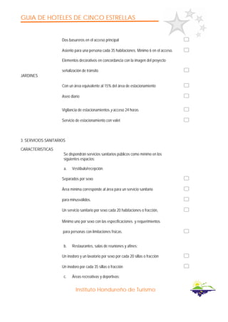 GUIA DE HOTELES DE CINCO ESTRELLAS
Instituto Hondureño de Turismo
Dos basureros en el acceso principal
Asiento para una persona cada 35 habitaciones. Mínimo 6 en el acceso.
Elementos decorativos en concordancia con la imagen del proyecto
señalización de tránsito
JARDINES
Con un área equivalente al 15% del área de estacionamiento
Aseo diario
Vigilancia de estacionamientos y acceso 24 horas
Servicio de estacionamiento con valet
3. SERVICIOS SANITARIOS
CARACTERISTICAS
Se dispondrán servicios sanitarios públicos como mínimo en los
siguientes espacios:
a. Vestíbulo/recepción:
Separados por sexo
Área mínima corresponde al área para un servicio sanitario
para minusválidos.
Un servicio sanitario por sexo cada 20 habitaciones o fracción,
Mínimo uno por sexo con las especificaciones y requerimientos
para personas con limitaciones físicas.
b. Restaurantes, salas de reuniones y afines:
Un inodoro y un lavatorio por sexo por cada 20 sillas o fracción
Un inodoro por cada 35 sillas o fracción
c. Áreas recreativas y deportivas:
 