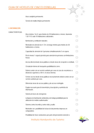 GUIA DE HOTELES DE CINCO ESTRELLAS
Instituto Hondureño de Turismo
Aseo completo permanente.
Servicio de toallas limpias permanente
4. INFORMACIÓN
CARACTERÍSTICAS
Área mínima: 16 m². para hoteles de 30 habitaciones o menos. Aumentar
1.50 1112 cada 10 habitaciones adicionales.
Iluminación y ventilación naturales
Mostrador de atención de 4. O m. de largo mínimo para hoteles de 30
habitaciones o menos
Capacidad de atención de 4 personas simultáneamente 5 en espera.
Por lo menos 1 espacio previsto para atención de personas con limitaciones
físicas.
Acceso directo desde áreas públicas o desde áreas de recepción o vestíbulo.
Circulación interna de huéspedes posibilidad de cierre.
Deberá contar con un servicio sanitario por sexo en caso de encontrarse a
distancias superiores a 40 m. en áreas internas.
Si tiene acceso desde áreas públicas necesariamente deberá contar con un
servicio sanitario por sexo.
Diferenciar áreas de acceso público y de acceso restringido.
Equipo necesario para la transmisión y trascripción y suministro de
información .
Sistema de luces de emergencia
Lámparas de iluminación ambiental y de trabajo posibilidad para la
utilización de medios audiovisuales
Sistema contra incendio y contra robo y asalto
Mostrador con posibilidad de lectura de documentos impresos en
computadora
Posibilidad de hacer anotaciones por parte del personal de atención o
 