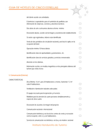 GUIA DE HOTELES DE CINCO ESTRELLAS
Instituto Hondureño de Turismo
del cliente acorde con actividades
Estanterías o equivalentes para el suministro de panfletos con
información de empresas, servicios y atractivos turísticos
Dos obras de arte o artesanías alusivas al tema mínimo
Decoración alusiva, acorde con la imagen y excelencia del establecimiento
Si existe caja registradora, deberá estar identificada
Venta de dos periódicos de circulación nacional y uno local si aplica en la
recepción del hotel.
Operación mínimo 10 horas diarias
Identificación clara de oportunidades y promociones, etc.
Identificación clara de servicios gratuitos y servicios remunerados
Atención en tres idiomas.
Información escrita o en medios magnéticos en los principales idiomas del
turismo que visita el área
5. Comunicación (Externa)
CARACTERÍSTICAS
Área Mínima: 16 m². para 20 habitaciones o menos. Aumentar 1.2 m²
cada 8 habitaciones.
Ventilación e iluminación naturales adecuadas
El equipo necesario para la operación y el servicio
Mobiliario para la atención de cuatro personas simultáneamente y
espera de otras cuatro.
Decoración de acuerdo a la imagen del proyecto
Comunicación nacional e internacional.
Comunicación telefónica y vía fax de los centros de venta y recreación
con la recepción, entre sí y con habitaciones.
Servicio de comunicación vía telefónica, vía fax y vía modem, nacional
 