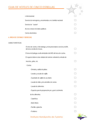 GUIA DE HOTELES DE CINCO ESTRELLAS
Instituto Hondureño de Turismo
e internacional.
Servicio de mensajería y encomiendas en el ámbito nacional
Servicio de “courier”
Acceso a bases de datos públicas
Correo-electrónico
6. ÁREA DE COCINAS Y BODEGAS
CARACTERÍSTICAS
El área de cocina, el de bodega y el de proveeduría será de un 60%
del área servida de mesas.
El área de bodegas oscila alrededor del 60% del área de cocina.
El espacio deberá estar aislado del exterior evitando la entrada de
insectos, polvo, etc.
- Cocina:
- Entrada y salida de platos
- Lavado y secado de vajilla
- Guardado de vajilla de uso diario
- Lavado de ollas y de utensilios de cocina
- Lavado de alimentos
- Espacios para la preparación pre y post cocimiento
de los alimentos
- Caloríficos
- Baño María
- Parrilla o plancha
- Freidores
 