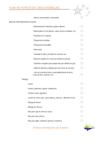 GUIA DE HOTELES DE CINCO ESTRELLAS
Instituto Hondureño de Turismo
- Hornos convencionales y microondas
ÁREA DE PREPARACIÓN DE PLATOS
- Mantenimiento de alimentos y platos calientes
- Mantenedores en frío (postres, salsas, lácteos ensaladas, etc.)
- Pastelería (si se requiere)
- Preparación de bebidas
- Preparación de bocadillos
- Platos listos
- Guardado de ollas y utensilios de cocina de uso
- Basureros tapados (si es del caso clasificar la basura)
- Suministro energético (por ejemplo sitio para cilindros de gas)
- Salida de alimentos y bebidas para otras áreas de consumo
- otros de acuerdo al menú o especialidad (horno de barro,
cocina de leña, susbi bar, etc.)
- Bodegas:
- Latería
- Granos y alimentos a granel, condimentos
- Verduras, frutas, legumbres
- cuarto frío: carnes rojas, carnes blancas, mariscos - Alimentos frescos
- Bodega de lácteos
- Bodega de refrescos
- Mea para cajas de refrescos vacías
- Mea para vinos y licores
- Mea para vajilla, cristalería] cubertería, mantelería
 