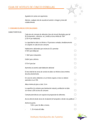 GUIA DE HOTELES DE CINCO ESTRELLAS
Instituto Hondureño de Turismo
Ayudante de cocina con experiencia
Además, cualquier otro de acuerdo al carácter e imagen y tema del
establecimiento
7. CONSUMO EN ÁREAS ESPECIALIZADAS
CARACTERÍSTICAS
Cada área de consumo de alimentos (área de mesas) diseñadas para tal
fin (restaurantes, cafeterías, etc.) tendrá un área minina de 70m²
(3.50 m² por habitación)
La capacidad no debe ser inferior a 10 personas sentadas simultáneamente
en conjunto en cada área de consumo
Habitaciones adicionales por encima de 20, aumentar:
0.70m² para lobby bar
1. 50m² para restaurantes
0.60m² para cafetería
0.70 m² para bar
Aumentar un asiento cada habitación adicional
El área total de las áreas de servicio no debe ser inferior al área mínima
descrita anteriormente.
En caso de varios ambientes en un mismo espacio, el área se deberá
aumentar en un 10%
Altura mínima de piso a cielo: 2.6 m
La superficie de ventanas para iluminación natural y ventilación no debe
ser menor a 20% al área de consumo
Comunicación directa con espacios de preparación de alimentos
Acceso directo desde áreas de circulación de huéspedes o desde vías públicas
Ancho de puerta:
. 1.00 m. para 36 sillas o menos.
- 1. 25 m basta 60 sillas
 