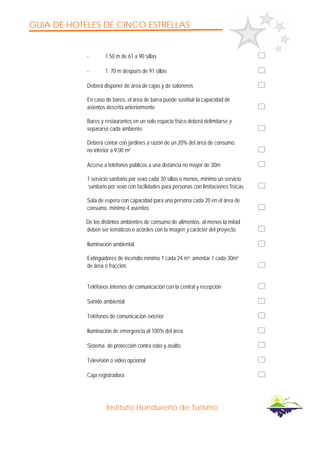 GUIA DE HOTELES DE CINCO ESTRELLAS
Instituto Hondureño de Turismo
- 1.50 m de 61 a 90 sillas
- 1. 70 m después de 91 sillas
Deberá disponer de área de cajas y de saloneros
En caso de bares, el área de barra puede sustituir la capacidad de
asientos descrita anteriormente
Bares y restaurantes en un solo espacio físico deberá delimitarse y
separarse cada ambiente.
Deberá contar con jardines a razón de un 20% del área de consumo,
no inferior a 9.00 m²
Acceso a teléfonos públicos a una distancia no mayor de 30m
1 servicio sanitario por sexo cada 30 sillas o menos, mínimo un servicio
sanitario por sexo con facilidades para personas con limitaciones físicas
Sala de espera con capacidad para una persona cada 20 en el área de
consumo, mínimo 4 asientos
De los distintos ambientes de consumo de alimentos, al menos la mitad
deben ser temáticos o acordes con la imagen y carácter del proyecto.
Iluminación ambiental.
Extinguidores de incendio mínimo 1 cada 24 m²; amentar 1 cada 30m²
de área o fracción.
Teléfonos internos de comunicación con la central y recepción
Sonido ambiental
Teléfonos de comunicación exterior
Iluminación de emergencia al 100% del área
Sistema de protección contra robo y asalto
Televisión o video opcional
Caja registradora
 