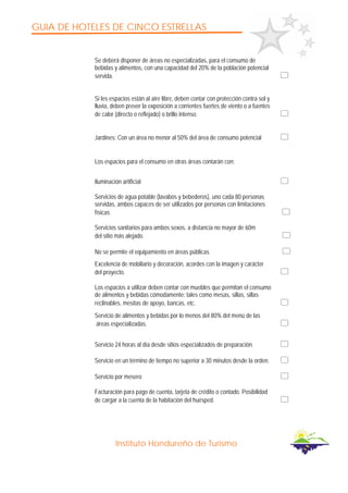 GUIA DE HOTELES DE CINCO ESTRELLAS
Instituto Hondureño de Turismo
Se deberá disponer de áreas no especializadas, para el consumo de
bebidas y alimentos, con una capacidad del 20% de la población potencial
servida.
Si les espacios están al aire libre, deben contar con protección contra sol y
lluvia, deben prever la exposición a corrientes fuertes de viento o a fuentes
de calor (directo o reflejado) o brillo intenso.
Jardines: Con un área no menor al 50% del área de consumo potencial
Los espacios para el consumo en otras áreas contarán con:
Iluminación artificial
Servicios de agua potable (lavabos y bebederos), uno cada 80 personas
servidas, ambos capaces de ser utilizados por personas con limitaciones
físicas
Servicios sanitarios para ambos sexos, a distancia no mayor de 60m
del sitio más alejado.
No se permite el equipamiento en áreas públicas
Excelencia de mobiliario y decoración, acordes con la imagen y carácter
del proyecto.
Los espacios a utilizar deben contar con muebles que permitan el consumo
de alimentos y bebidas cómodamente: tales como mesas, sillas, sillas
reclinables, mesitas de apoyo, bancas, etc.
Servicio de alimentos y bebidas por lo menos del 80% del menú de las
áreas especializadas.
Servicio 24 horas al día desde sitios especializados de preparación.
Servicio en un término de tiempo no superior a 30 minutos desde la orden.
Servicio por mesero
Facturación para pago de cuenta, tarjeta de crédito o contado. Posibilidad
de cargar a la cuenta de la habitación del huésped.
 