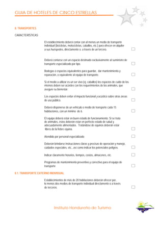 GUIA DE HOTELES DE CINCO ESTRELLAS
Instituto Hondureño de Turismo
8. TRANSPORTES
CARACTERÍSTICAS
El establecimiento deberá contar con al menos un medio de transporte
individual (bicicletas, motocicletas, caballos, etc.) para ofrecer en alquiler
a sus huéspedes, directamente o. a través de un tercero.
Deberá contarse con un espacio destinado exclusivamente al suministro de
transporte especializado por tipo.
Bodegas o espacios equivalentes para guardar, dar mantenimiento y
reparación, o equivalente al equipo de transporte.
Si el medio a utilizar es un ser vivo (ej. caballos) los espacios de cuido de los
mismos deben ser acordes con los requerimientos de los animales, que
asegure su bienestar.
Los espacios deben evitar el impacto funcional y acústico sobre otras áreas
de uso público.
Deberá disponerse de un vehículo o medio de transporte cada 15
habitaciones, con un mínimo de 6.
El equipo deberá estar en buen estado de funcionamiento. Si se trata
de animales, éstos deberán estar en perfecto estado de salud y
adecuadamente alimentados. Tratándose de equinos deberán estar
libres de la fiebre equina.
Atendido por personal especializado
Deberán brindarse instrucciones claras y precisas de operación y manejo,
cuidados especiales, etc., así como indicar los potenciales peligros.
Indicar claramente horarios, tiempos, costos, almacenes, etc.
Programas de mantenimiento preventivo y correctivo para el equipo de
transporte
8.1. TRANSPORTE EXTERNO INDIVlDUAL
Establecimientos de más de 20 habitaciones deberán ofrecer por,
lo menos dos medios de transporte individual directamente o a través
de terceros.
 