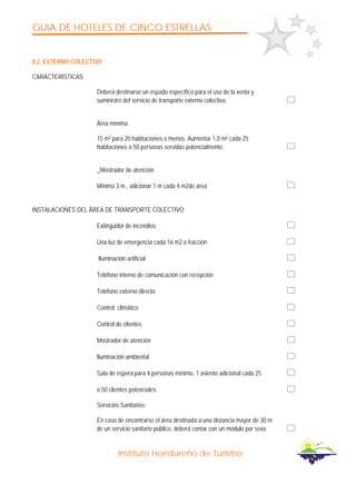 GUIA DE HOTELES DE CINCO ESTRELLAS
Instituto Hondureño de Turismo
8.2. EXTERNO COLECTIVO
CARACTERISTICAS
Deberá destinarse un espado específico para el uso de la venta y
suministro del servicio de transporte externo colectivo.
Área mínima:
15 m² para 20 habitaciones o menos. Aumentar 1.0 m² cada 25
habitaciones o 50 personas servidas potencialmente.
_Mostrador de atención:
Mínimo 3 m., adicionar 1 m cada 4 m2de área
INSTALACIONES DEL ÁREA DE TRANSPORTE COLECTIVO
Extinguidor de incendios
Una luz de emergencia cada 16 m2 o fracción
Iluminación artificial
Teléfono interno de comunicación con recepción
Teléfono externo directo.
Control climático
Control de clientes
Mostrador de atención
Iluminación ambiental
Sala de espera para 4 personas mínimo, 1 asiento adicional cada 25
o 50 clientes potenciales
Servicios Sanitarios:
En caso de encontrarse el área destinada a una distancia mayor de 30 m
de un servicio sanitario público, deberá contar con un módulo por sexo
 