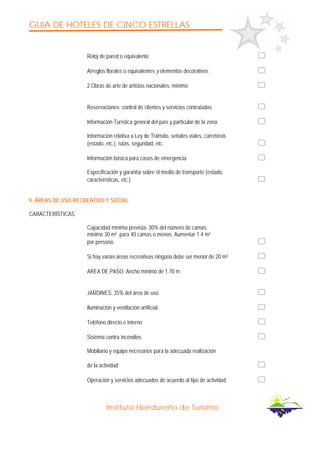 GUIA DE HOTELES DE CINCO ESTRELLAS
Instituto Hondureño de Turismo
Reloj de pared o equivalente
Arreglos florales o equivalentes y elementos decorativos
2 Obras de arte de artistas nacionales, mínimo
Reservaciones: control de clientes y servicios contratados
Información Turística general del país y particular de la zona
Información relativa a Ley de Tránsito, señales viales, carreteras
(estado, etc.), rutas, seguridad, etc.
Información básica para casos de emergencia
Especificación y garantía sobre el medio de transporte (estado,
características, etc.)
9. ÁREAS DE USO RECREATIVO Y SOCIAL
CARACTERÍSTICAS
Capacidad mínima prevista: 30% del número de camas,
mínimo 30 m² para 40 camas o menos. Aumentar 1.4 m²
por persona.
Si hay varias áreas recreativas ninguna debe ser menor de 20 m²
AREA DE PASO: Ancho mínimo de 1.70 m
JARDINES: 35% del área de uso
Iluminación y ventilación artificial.
Teléfono directo e interno
Sistema contra incendios
Mobiliario y equipo necesarios para la adecuada realización
de la actividad
Operación y servicios adecuados de acuerdo al tipo de actividad.
 