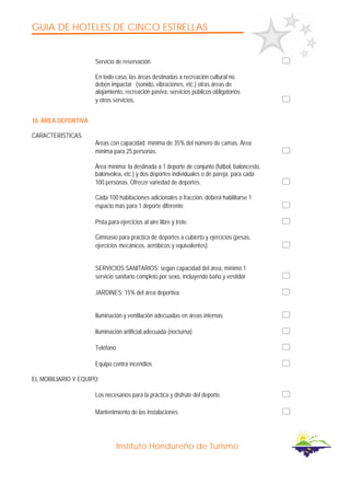 GUIA DE HOTELES DE CINCO ESTRELLAS
Instituto Hondureño de Turismo
Servicio de reservación
En todo caso, las áreas destinadas a recreación cultural no
deben impactar (sonido, vibraciones, etc.) otras áreas de
alojamiento, recreación pasiva, servicios públicos obligatorios
y otros servicios.
10. ÁREA DEPORTIVA
CARACTERÍSTICAS
Áreas con capacidad mínima de 35% del número de camas. Área
mínima para 25 personas.
Área mínima: la destinada a 1 deporte de conjunto (fútbol, baloncesto,
balonvolea, etc.) y dos deportes individuales o de pareja, para cada
100 personas. Ofrecer variedad de deportes.
Cada 100 habitaciones adicionales o fracción, deberá habilitarse 1
espacio más para 1 deporte diferente.
Pista para ejercicios al aire libre y trote.
Gimnasio para práctica de deportes a cubierto y ejercicios (pesas,
ejercicios mecánicos, aeróbicos y equivalentes)
SERVICIOS SANlTARIOS: según capacidad del área, mínimo 1
servicio sanitario completo por sexo, incluyendo baño y vestidor
JARDINES: 15% del área deportiva
Iluminación y ventilación adecuadas en áreas internas
Iluminación artificial adecuada (nocturna)
Teléfono
Equipo contra incendios
EL MOBILIARIO Y EQUIPO
Los necesarios para la práctica y disfrute del deporte
Mantenimiento de las instalaciones
 