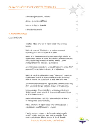GUIA DE HOTELES DE CINCO ESTRELLAS
Instituto Hondureño de Turismo
Servicio de vigilancia diurna y nocturna
Abierto a los huéspedes 24 horas
Instructor de deportes disponible
Servicio de reservaciones
11. ÁREAS COMERCIALES
CARACTERÍSTICAS
Todo hotel deberá contar con un espacio para la venta de bienes
básicos.
Hoteles de menos de 10 habitaciones no requieren en espacio
específico y podrá utilizar el espacio de recepción.
Hoteles de 10 habitaciones o más deberán contar con por lo menos un
espacio para el comercio de bienes, directamente o por medio de terceros,
con acceso a la vía pública o desde el interior del hotel. Deberá
prestar prioritariamente e! servicio a los huéspedes.
Área mínima para venta de bienes básicos (20 habitaciones o más): 10 m².
Aumentar 0.5 m² por habitación después de 20 habitaciones.
Hoteles de más de 50 habitaciones deberán Contar con por lo menos un
espacio para el comercio de bienes especializados, directamente o por
medio de terceros, con acceso desde las áreas públicas del hotel.
Área mínima para venta de bienes especializados (50 habitaciones o más):
25m². Aumentar 0.75 m² por habitación después de 50 habitaciones.
Los espacios para el comercio de bienes básicos pueden destinarse
simultáneamente para el comercio de bienes especializados en hoteles
de 60 habitaciones o menos.
Por encima de 60 habitaciones habrá dos espacios para el comercio
de bienes (básicos y/o especializados).
Deberá aumentarse un espacio para la venta de bienes (básicos y
especializados) cada 50 habitaciones o fracción.
Espacios con áreas superiores a 60m² deberán contar con por lo
menos 1 servicios sanitario por sexo¡ según su capacidad. Áreas
menores deberán estar ubicadas a menos de 50m de distancia
 