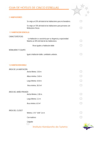 GUIA DE HOTELES DE CINCO ESTRELLAS
Instituto Hondureño de Turismo
1. HABITACIONES
Se exige un 25% del total de las habitaciones para no fumadores
Se exige un 10% del total de las habitaciones para personas con
limitaciones físicas
1.1 HABITACION SENCILLA
CARACTERÍSTICAS
La habitación se caracteriza por su elegancia y espaciosidad
Máximo un 40% del total de las habitaciones
Áreas iguales a habitación doble
MOBILIARIO Y EQUIPO
Igual a habitación doble, cantidades unitarias
1.2 HABITACION DOBLE
ÁREA DE LA HABITACIÓN
Ancho Minino: 3.50 m
Altura mínima: 2.60 m
Largo Mínimo: 8.50 m
Área mínima: 30.0 m²
ÁREA DEL BAÑO PRIVADO
Ancho Mínimo: 2.00 m.
Largo Mínimo: 2.2 m
Área mínima: 6.0 m²
ÁREA DEL CLOSET
Mínimo: 2.10 * 0.80* 2.6 m
Con maletero
Colgador
 