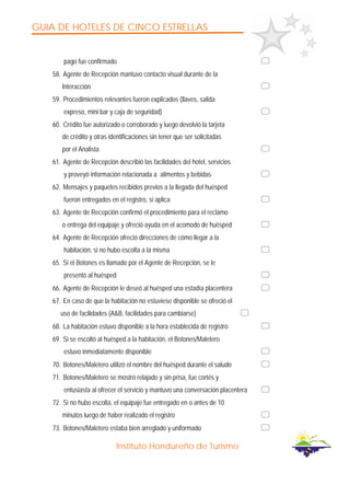 GUIA DE HOTELES DE CINCO ESTRELLAS
Instituto Hondureño de Turismo
pago fue confirmado
58. Agente de Recepción mantuvo contacto visual durante de la
Interacción
59. Procedimientos relevantes fueron explicados (llaves, salida
expreso, mini bar y caja de seguridad)
60. Crédito fue autorizado o corroborado y luego devolvió la tarjeta
de crédito y otras identificaciones sin tener que ser solicitadas
por el Analista
61. Agente de Recepción describió las facilidades del hotel, servicios
y proveyó información relacionada a alimentos y bebidas
62. Mensajes y paquetes recibidos previos a la llegada del huésped
fueron entregados en el registro, si aplica
63. Agente de Recepción confirmó el procedimiento para el reclamo
o entrega del equipaje y ofreció ayuda en el acomodo de huésped
64. Agente de Recepción ofreció direcciones de cómo llegar a la
habitación, si no hubo escolta a la misma
65. Si el Botones es llamado por el Agente de Recepción, se le
presentó al huésped
66. Agente de Recepción le deseó al huésped una estadía placentera
67. En caso de que la habitación no estuviese disponible se ofreció el
uso de facilidades (A&B, facilidades para cambiarse)
68. La habitación estuvo disponible a la hora establecida de registro
69. Si se escoltó al huésped a la habitación, el Botones/Maletero
estuvo inmediatamente disponible
70. Botones/Maletero utilizó el nombre del huésped durante el saludo
71. Botones/Maletero se mostró relajado y sin prisa, fue cortés y
entusiasta al ofrecer el servicio y mantuvo una conversación placentera
72. Si no hubo escolta, el equipaje fue entregado en o antes de 10
minutos luego de haber realizado el registro
73. Botones/Maletero estaba bien arreglado y uniformado
 