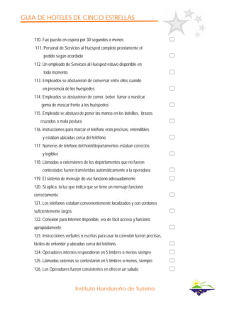 GUIA DE HOTELES DE CINCO ESTRELLAS
Instituto Hondureño de Turismo
110. Fue puesto en espera por 30 segundos o menos
111. Personal de Servicios al Huésped completó prontamente el
pedido según acordado
112. Un empleado de Servicios al Huésped estuvo disponible en
todo momento
113. Empleados se abstuvieron de conversar entre ellos cuando
en presencia de los huéspedes
114. Empleados se abstuvieron de comer, beber, fumar o masticar
goma de mascar frente a los huéspedes
115. Empleado se abstuvo de poner las manos en los bolsillos, brazos
cruzados o mala postura
116. Instrucciones para marcar el teléfono eran precisas, entendibles
y estaban ubicadas cerca del teléfono
117. Números de teléfono del hotel/departamentos estaban correctos
y legibles
118. Llamadas a extensiones de los departamentos que no fueron
contestadas fueron transferidas automáticamente a la operadora
119. El sistema de mensaje de voz funcionó adecuadamente
120. Si aplica, la luz que indica que se tiene un mensaje funcionó
correctamente
121. Los teléfonos estaban convenientemente localizados y con cordones
suficientemente largos
122. Conexión para Internet disponible, era de fácil acceso y funcionó
apropiadamente
123. Instrucciones verbales o escritas para usar la conexión fueron precisas,
fáciles de entender y ubicadas cerca del teléfono
124. Operadores internos respondieron en 5 timbres o menos siempre
125. Llamadas externas se contestaron en 5 timbres o menos, siempre
126. Los Operadores fueron consistentes en ofrecer un saludo
 