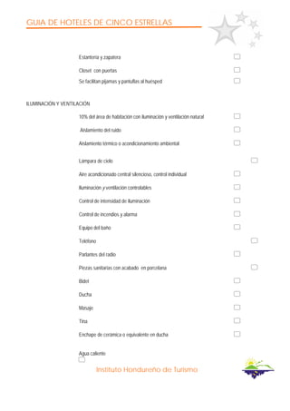 GUIA DE HOTELES DE CINCO ESTRELLAS
Instituto Hondureño de Turismo
Estantería y zapatera
Closet con puertas
Se facilitan pijamas y pantuflas al huésped
ILUMINACIÓN Y VENTILACIÓN
10% del área de habitación con iluminación y ventilación natural
Aislamiento del ruido
Aislamiento térmico o acondicionamiento ambiental
Lámpara de cielo
Aire acondicionado central silencioso, control individual
Iluminación y ventilación controlables
Control de intensidad de iluminación
Control de incendios y alarma
Equipo del baño
Teléfono
Parlantes del radio
Piezas sanitarias con acabado en porcelana
Bidet
Ducha
Masaje
Tina
Enchape de cerámica o equivalente en ducha
Agua caliente
 