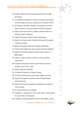 GUIA DE HOTELES DE CINCO ESTRELLAS
Instituto Hondureño de Turismo
170. Botones / Maletero ofreció comentarios placenteros a la salida
del huésped
171. La cantidad de empleados en el área de recepción iba de acuerdo
con la demanda de servicios, la espera fue de 5 minutos o menos
172. El huésped es atendido o saludado en 30 segundos o menos al
llegar a recepción, a menos que hubiese una fila de huéspedes
173. Agente de Recepción sonrió y estableció contacto visual con el
huésped y saludo cordialmente
174. Agente de Recepción solicitó el nombre del huésped
175. Agente de Recepción utilizó el nombre del huésped y le preguntó
si disfrutó su estadía
176.Agente de Recepción estaba bien arreglado y uniformado
177. Factura estuvo legible y los cargos estaban claramente detallados
178. Agente de Recepción preguntó si habían cargos recientes o si
faltaba alguno
179. Todos los cargos estuvieron correctos, a menos que hayan
sido recientes
180. El Agente de Recepción demostró conocimiento al contestar
preguntas acerca de los cargos
181. Modo de pago fue confirmado
182. La Salida se completó en 5 minutos o menos
183. Se ofreció asistencia futura y para realizar alguna reservación
184. Agente de Recepción se mantuvo atento al huésped durante
toda la interacción
185. Agente de Recepción le agradeció al huésped por su estadía y lo
invito a regresar
186. Se ofreció asistencia con el equipaje
187. Empleados se abstuvieron de comer, beber, fumar o masticar goma
de mascar frente a los huéspedes
188. Empleado se abstuvo de poner las manos en los bolsillos, brazos
 