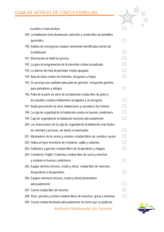 GUIA DE HOTELES DE CINCO ESTRELLAS
Instituto Hondureño de Turismo
cruzados o mala postura
189. La habitación tenía iluminación suficiente y estaba libre de bombillos
quemados
190. Salidas de emergencia estaban claramente identificadas dentro de
la habitación
191. Información de A&B fue precisa
192. La guía de programación de la televisión estaba actualizada
193. La alarma del reloj despertador estaba apagada
194. Bata de baño estaba sin manchas, desgastes u hoyos
195. Se proveyó una cantidad adecuada de ganchos incluyendo ganchos
para pantalones y abrigos
196. Patio de la parte de atrás de la habitación estaba libre de polvo y
los muebles estaban nítidamente arreglados y sin desgaste
197. Ruido proveniente de otras habitaciones y corredores fue mínimo
198. La caja de seguridad de la habitación estaba en buenas condiciones
199. Caja de seguridad de la habitación funcionó adecuadamente
200. Las instrucciones de la caja de seguridad de la habitación eran fáciles
de entender y precisas, sin daños o manchadas
201. Mostradores de la cocina y estantes estaban libres de comida o sucios
202. Había un buen inventario de cristalería, vajilla y cubiertos
203. Gabinetes y gavetas estaban libres de desperdicios y migajas
204. Cristalería / Vajilla / Cubiertos estaban libre de sucio y manchas
y estaban en buenas condiciones
205. Equipo eléctrico (nevera, estufa y otros) estaba libre de manchas,
desperdicios o desgastados
206. Equipos eléctricos (nevera, estufa y otros) funcionaban
adecuadamente
207. Cocina estaba libre de insectos
208. Pisos, paredes y techos estaban libres de manchas, grasa y telarañas
209. Cocina estaba iluminada adecuadamente de forma que se pudieran
 