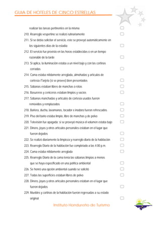 GUIA DE HOTELES DE CINCO ESTRELLAS
Instituto Hondureño de Turismo
realizar las tareas pertinentes en la misma
210. Rearreglo vespertino se realizó rutinariamente
211. Si se debía solicitar el servicio, este se proveyó automáticamente en
los siguientes días de la estadía
212. El servicio fue provisto en las horas establecidas o en un tiempo
razonable de la tarde
213. Si aplica, la iluminación estaba a un nivel bajo y con las cortinas
cerradas
214. Cama estaba nítidamente arreglada, almohadas y artículos de
cortesía /Tarjeta (si se provee) bien presentados
215. Sábanas estaban libres de manchas o rotas
216. Basureros y ceniceros estaban limpios y vacíos
217. Sábanas manchadas y artículos de cortesía usados fueron
removidos y remplazados
218. Bañera, ducha, lavamanos, tocador e inodoro fueron refrescados
219. Piso del baño estaba limpio, libre de manchas y de polvo
220. Televisión fue apagada; si se proveyó música el volumen estaba bajo
221. Dinero, joyas y otros artículos personales estaban en el lugar que
fueron dejados
222. Se realizó diariamente la limpieza y rearreglo diario de la habitación
223. Rearreglo Diario de la habitación fue completado a las 4:00 p.m.
224. Cama estaba nítidamente arreglada
225. Rearreglo Diario de la cama tenía las sábanas limpias a menos
que se haya especificado en una política ambiental
226. Se honró una opción ambiental cuando se solicitó
227. Todas las superficies estaban libres de polvo
228. Dinero, joyas y otros artículos personales estaban en el lugar que
fueron dejados
229. Muebles y cortinas de la habitación fueron regresadas a su estado
original
 