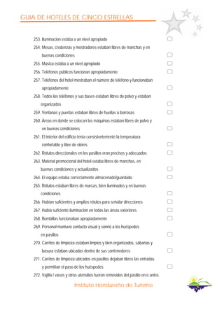 GUIA DE HOTELES DE CINCO ESTRELLAS
Instituto Hondureño de Turismo
253. Iluminación estaba a un nivel apropiado
254. Mesas, credenzas y mostradores estaban libres de manchas y en
buenas condiciones
255. Música estaba a un nivel apropiado
256. Teléfonos públicos funcionan apropiadamente
257. Teléfonos del hotel mostraban el número de teléfono y funcionaban
apropiadamente
258. Todos los teléfonos y sus bases estaban libres de polvo y estaban
organizados
259. Ventanas y puertas estaban libres de huellas o borrosas
260. Áreas en donde se colocan las máquinas estaban libres de polvo y
en buenas condiciones
261. El interior del edificio tenía consistentemente la temperatura
confortable y libre de olores
262. Rótulos direccionales en los pasillos eran precisos y adecuados
263. Material promocional del hotel estaba libres de manchas, en
buenas condiciones y actualizados
264. El equipo estaba correctamente almacenado/guardado
265. Rótulos estaban libres de marcas, bien iluminados y en buenas
condiciones
266. Habían suficientes y amplios rótulos para señalar direcciones
267. Había suficiente iluminación en todas las áreas exteriores
268. Bombillas funcionaban apropiadamente
269. Personal mantuvo contacto visual y sonrió a los huéspedes
en pasillos
270. Carritos de limpieza estaban limpios y bien organizados, sábanas y
basura estaban ubicadas dentro de sus contenedores
271. Carritos de limpieza ubicados en pasillos dejaban libres las entradas
y permitían el paso de los huéspedes
272. Vajilla / vasos y otros utensilios fueron removidos del pasillo en o antes
 