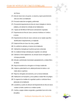 GUIA DE HOTELES DE CINCO ESTRELLAS
Instituto Hondureño de Turismo
de 8 horas
273. Ama de Llaves tocó a la puerta, se anunció y espero pacientemente
antes de entrar a la habitación
274. Personal estaba bien arreglado y uniformado
275. Personal del departamento de Ama de Llaves trabajaba en silencio,
callados y sin obstruir las entradas de las habitaciones
276. Tarjetas de NO MOLESTAR fueron estrictamente respetadas
277. Departamento de Ama de Llaves contestó el teléfono en 5 timbres
o menos
278. Departamento de Ama de Llaves contestó con un saludo específico
identificando el departamento y el empleado
279. Saludo del Ama de Llaves fue claro y audible
280. Se confirmó la solicitud y el número de la habitación
281. Solicitud fue manejada por la primera persona contactada
282. Se estableció tiempo estimado para responder a la solicitud
283. Solicitud se honro rápidamente, los artículos fueron entregados en
el tiempo prometido
284. Artículos suministrados funcionaban apropiadamente y estaban libres
de daños
285. Ropa de lavandería fue entregada en el tiempo establecido
286. Limpieza y planchado fue de calidad profesional sin daños o con
malos olores o químicos
287. Ropa fue entregada correctamente y con su factura totalizada
288. Habitaciones de huéspedes y áreas públicas estaban libre de peligros
289. Se siguieron las medidas de seguridad cuando se solicitaron llaves
adicionales de la habitación
290. Lavandería y cuartos de almacén del Departamento de Ama de Llaves
estaban cerrados cuando no se estaban usando
291. Carritos y equipo estaban asegurados y guardados fuera de la vista
del público
 