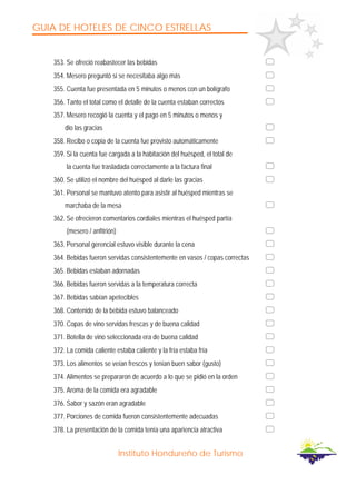GUIA DE HOTELES DE CINCO ESTRELLAS
Instituto Hondureño de Turismo
353. Se ofreció reabastecer las bebidas
354. Mesero preguntó si se necesitaba algo más
355. Cuenta fue presentada en 5 minutos o menos con un bolígrafo
356. Tanto el total como el detalle de la cuenta estaban correctos
357. Mesero recogió la cuenta y el pago en 5 minutos o menos y
dio las gracias
358. Recibo o copia de la cuenta fue provisto automáticamente
359. Si la cuenta fue cargada a la habitación del huésped, el total de
la cuenta fue trasladada correctamente a la factura final
360. Se utilizó el nombre del huésped al darle las gracias
361. Personal se mantuvo atento para asistir al huésped mientras se
marchaba de la mesa
362. Se ofrecieron comentarios cordiales mientras el huésped partía
(mesero / anfitrión)
363. Personal gerencial estuvo visible durante la cena
364. Bebidas fueron servidas consistentemente en vasos / copas correctas
365. Bebidas estaban adornadas
366. Bebidas fueron servidas a la temperatura correcta
367. Bebidas sabían apetecibles
368. Contenido de la bebida estuvo balanceado
370. Copas de vino servidas frescas y de buena calidad
371. Botella de vino seleccionada era de buena calidad
372. La comida caliente estaba caliente y la fría estaba fría
373. Los alimentos se veían frescos y tenían buen sabor (gusto)
374. Alimentos se prepararon de acuerdo a lo que se pidió en la orden
375. Aroma de la comida era agradable
376. Sabor y sazón eran agradable
377. Porciones de comida fueron consistentemente adecuadas
378. La presentación de la comida tenía una apariencia atractiva
 