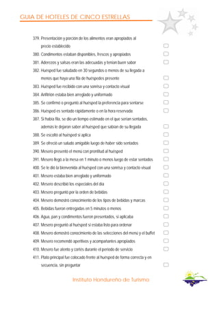 GUIA DE HOTELES DE CINCO ESTRELLAS
Instituto Hondureño de Turismo
379. Presentación y porción de los alimentos eran apropiados al
precio establecido
380. Condimentos estaban disponibles, frescos y apropiados
381. Aderezos y salsas eran las adecuadas y tenían buen sabor
382. Huésped fue saludado en 30 segundos o menos de su llegada a
menos que haya una fila de huéspedes presente
383. Huésped fue recibido con una sonrisa y contacto visual
384. Anfitrión estaba bien arreglado y uniformado
385. Se confirmó o preguntó al huésped la preferencia para sentarse
386. Huésped es sentado rápidamente o en la hora reservada
387. Si había fila, se dio un tiempo estimado en el que serían sentados,
además le dejaron saber al huésped que sabían de su llegada
388. Se escoltó al huésped si aplica
389. Se ofreció un saludo amigable luego de haber sido sentados
390. Mesero presentó el menú con prontitud al huésped
391. Mesero llegó a la mesa en 1 minuto o menos luego de estar sentados
400. Se le dió la bienvenida al huésped con una sonrisa y contacto visual
401. Mesero estaba bien arreglado y uniformado
402. Mesero describió los especiales del día
403. Mesero preguntó por la orden de bebidas
404. Mesero demostró conocimiento de los tipos de bebidas y marcas
405. Bebidas fueron entregadas en 5 minutos o menos
406. Agua, pan y condimentos fueron presentados, si aplicaba
407. Mesero preguntó al huésped si estaba listo para ordenar
408. Mesero demostró conocimiento de las selecciones del menú y el buffet
409. Mesero recomendó aperitivos y acompañantes apropiados
410. Mesero fue atento y cortés durante el período de servicio
411. Plato principal fue colocado frente al huésped de forma correcta y en
secuencia, sin preguntar
 