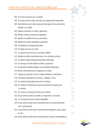 GUIA DE HOTELES DE CINCO ESTRELLAS
Instituto Hondureño de Turismo
502. Se le dio las gracias por su nombre
503. Si estaba anexo al salón comedor, los cargos fueron transferidos
504. Bartender/mesero le dio las gracias al huésped e hizo comentarios
cordiales a su salida
505. Bebida consistente en sabor y apariencia
506. Bebida servida a temperatura apropiada
507. Adornos de bebida frescos y consistentes
508. Bebida tenía sabor agradable y apetecible
509. Contenido de la bebida balanceado
510. Se utilizó el envase de medir
511. La copa de vino era fresca y de buena calidad
512. Bebidas servidas consistentemente en la cristalería correcta
513. Se utilizó cristalería limpia para bebidas adicionales
514. Se proveyó con toda bebida servilleta y portavaso
515. Se proveyó servilletas limpias con las bebidas adicionales
516. Mesas consistentemente arregladas en el salón
517. Tarjetas y menús de mesa no estaban dañados o manchados
518. Cristalería estaba libre de manchas, astilladas o rotas
519. Se contestó la llamada dentro de los 5 timbres
520. Se contestó el teléfono de manera consistente en saludo y por
su nombre
521. Se le puso en espera por menos de un minuto
522. El que tomó la orden fue amable, no impaciente o mecánico
523. Los artículos del menú estaban disponibles
524. El que tomó la orden tenía conocimiento de los artículos del menú
y de su preparación
525. El que tomó la orden tenía conocimiento de botellas de vino y copas
de vino
526. El que tomó la orden tenía conocimiento de artículos no disponibles y
 