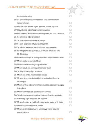GUIA DE HOTELES DE CINCO ESTRELLAS
Instituto Hondureño de Turismo
le ofreció alternativas
527. Se le recomendó la especialidad de la casa automáticamente
(almuerzo/cena)
528. El que le tomó la orden sugirió aperitivos, bebidas o postres
529. El que tomó la orden hizo preguntas relevantes
530. El que tomó la orden habló claramente y utilizó oraciones completas
531. Se le repitió la orden al huésped
532. Se le dio un tiempo estimado de entrega
533. Se le dio las gracias al huésped por su orden
534. Se utilizó el nombre del huésped durante la conversación
535. La entrega en el desayuno de 20-30 minutos; almuerzo y cena
30 - 45 minutos
536. La orden se entregó en el tiempo que indicó el que le tomó la orden
537. Mesero tocó y se anunció al llegar
538. Mesero estaba bien arreglado y uniformado
539. Mesero saludó con sonrisa y con contacto visual
540. Se dirigió al huésped por su nombre
541. Mesero fue cordial, no silencioso o retraído
542. Mesero colocó el carrito/bandeja de acuerdo a la preferencia
del huésped
543. Mesero sirvió la orden y removió las envolturas plásticas y las tapas
de los platos
544. Mesero confirmó que la orden estuviera completa
545. Toda la orden estuvo completa y con los condimentos apropiados
546. Cubiertos y vajilla apropiados a lo ordenado
547. Mesero demostró sus habilidades al presentar, abrir y servir el vino
548. Mesero se ofreció a servir las bebidas
549. Mesero se ofreció para futuros servicios y presentó la cuenta
profesionalmente
 