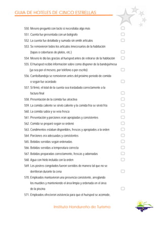 GUIA DE HOTELES DE CINCO ESTRELLAS
Instituto Hondureño de Turismo
550. Mesero preguntó con tacto si necesitaba algo más
551. Cuenta fue presentada con un bolígrafo
552. La cuenta fue detallada y sumada sin omitir artículos
553. Se removieron todos los artículos innecesarios de la habitación
(tapas o coberturas de platos, etc.)
554. Mesero le dio las gracias al huésped antes de retirarse de la habitación
555. El huésped recibió información sobre como disponer de la bandeja/mesa
(ya sea por el mesero, por teléfono o por escrito)
556. Carrito/bandeja se removieron antes del próximo período de comida
o según fue acordado
557. Si firmó, el total de la cuenta sea trasladado correctamente a la
factura final
558. Presentación de la comida fue atractiva
559. La comida caliente se sirvió caliente y la comida fría se sirvió fría
560. La comida sabía y se veía fresca
561. Presentación y porciones eran apropiadas y consistentes
562. Comida se preparó según se ordenó
563. Condimentos estaban disponibles, frescos y apropiados a la orden
564. Porciones era adecuadas y consistentes
565. Bebidas servidas según ordenadas
566. Bebidas servidas a temperatura correcta
567. Bebidas preparadas correctamente, frescas y adornadas
568. Agua con hielo incluida con la orden
569. Los postres congelados fueron servidos de manera tal que no se
derritieran durante la cena
570. Empleados mantuvieron una presencia consistente, arreglando
los muebles y manteniendo el área limpia y ordenada en el área
de la piscina
571. Empleados ofrecieron asistencia para que el huésped se acomode,
 