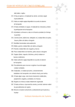 GUIA DE HOTELES DE CINCO ESTRELLAS
Instituto Hondureño de Turismo
silla /toalla, si aplica
572. Si hay un quiosco, el empleado fue atento, servicial y siguió
el procedimiento
573. Había un amplio equipo disponible de acuerdo al volumen
de huéspedes
574. Si hubo actividades en grupo, el empleado fue entusiasta y motivó
la participación de los huéspedes
575. Actividades se llevaron a cabo en el horario acordado (si el tiempo
lo permite)
576. Canchas (tenis, baloncesto, volleyball, etc.) estaban libres de polvo,
basura y libres de daños o desgaste
577. Bombillas funcionaban adecuadamente
578. Mallas y postes estaban libres de daños y desgaste
579. Paredes estaban libres de rasguños y marcas
580. Pisos estaban libres de manchas, polvo, basura o desgaste
581. Equipos (bolas, raquetas, bicicletas y otros) estaban en
buenas condiciones
582. Había suficiente equipo disponible de acuerdo al volumen
de huéspedes
583. Procedimientos para reservar o registrar el uso del equipo
estaban señalados
584. Empleados, si estaban presentes, consistentemente
saludaban a los huéspedes con contacto visual y una sonrisa
585. Si hubo algún cargo, estos fueron claramente establecidos,
propiamente cargados y señalados en el factura.
586. Registro en el kiosco estaba nítidamente organizado
587. Si hubo un kiosco, el personal fue atento y servicial; además realizó
los procedimientos de registro
588. Meseros circularon activamente y rutinariamente por la piscina y
la playa
 